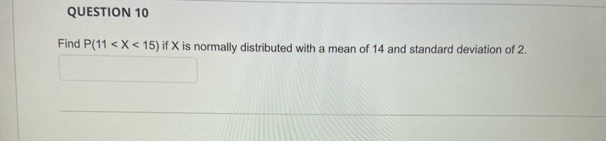 QUESTION 10
Find P(11 < X < 15) if X is normally distributed with a mean of 14 and standard deviation of 2.
