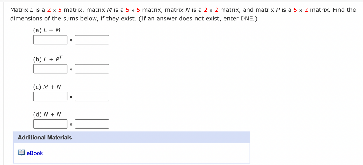 Matrix L is a 2 x 5 matrix, matrix M is a 5 x 5 matrix, matrix N is a 2 x 2 matrix, and matrix P is a 5 x 2 matrix. Find the
dimensions of the sums below, if they exist. (If an answer does not exist, enter DNE.)
(a) L + M
(b) L + pT
(c) M + N
(d) N + N
Additional Materials
еВook

