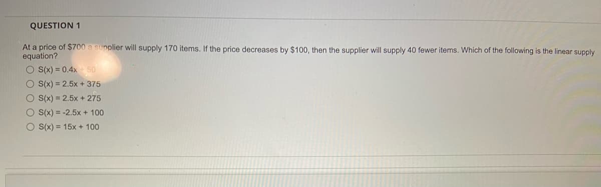 QUESTION 1
At a price of $700 a supplier will supply 170 items. If the price decreases by $100, then the supplier will supply 40 fewer items. Which of the following is the linear supply
equation?
O S(x) = 0.4x 50
O S(x) = 2.5x + 375
O (x) = 2.5x + 275
O (x) = -2.5x + 100
O S(x) = 15x + 100
