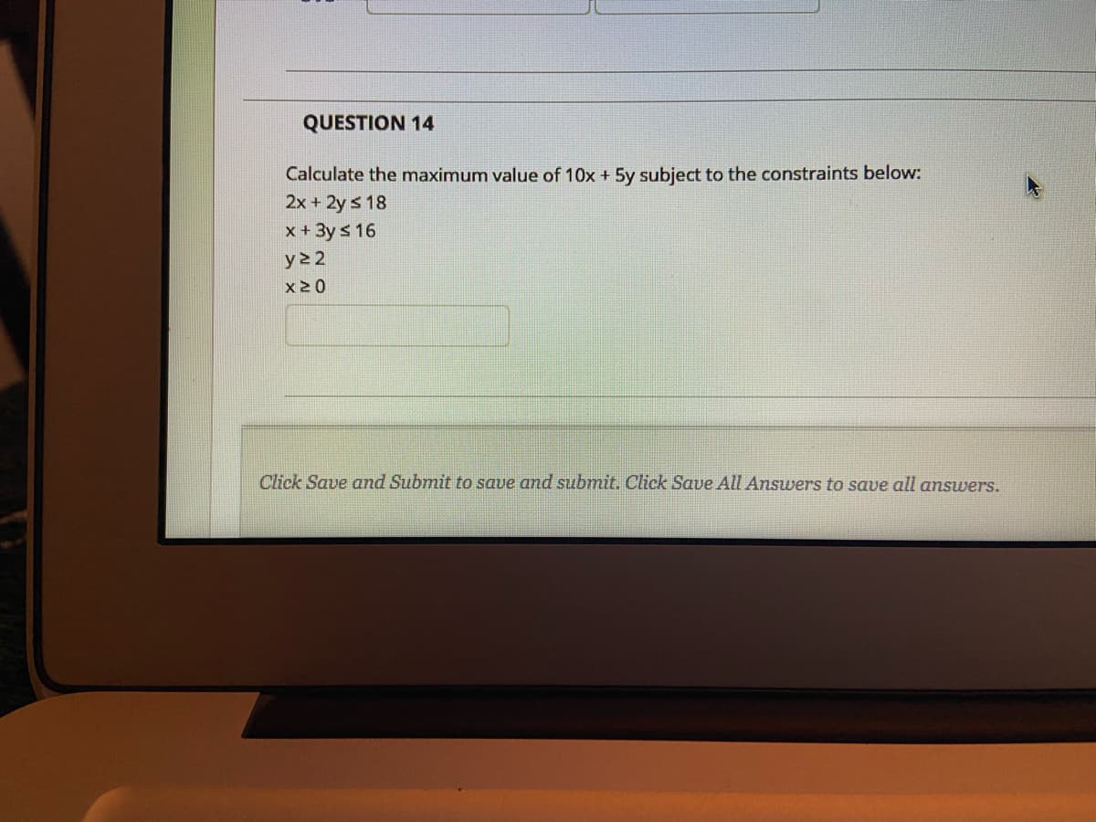 QUESTION 14
Calculate the maximum value of 10x + 5y subject to the constraints below:
2x +2y s 18
x + 3y s 16
y22
x20
Click Save and Submit to save and submit. Click Save All Answers to save all answers.
