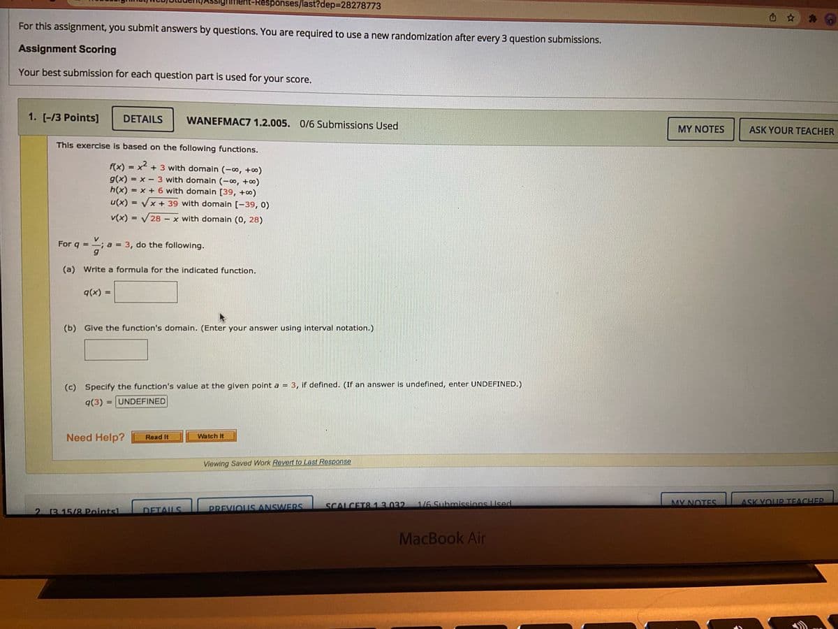 sighment-Responses/last?dep%3D28278773
signi
For this assignment, you submit answers by questions. You are required to use a new randomization after every 3 question submissions.
Assignment Scoring
Your best submission for each question part is used for your score.
1. [-/3 Points]
DETAILS
WANEFMAC7 1.2.005. 0/6 Submissions Used
MY NOTES
ASK YOUR TEACHER
This exercise is based on the following functions.
= x + 3 with domain (-∞, +0)
f(x)
g(x) = x - 3 with domain (-0, +o)
h(x) = x + 6 with domain [39, +o)
%3D
u(x) = Vx + 39 with domain [-39, 0)
v(x) = V28 - x with domain (0, 28)
%3D
For q = a
-;a 3, do the following.
(a) Write a formula for the indicated function.
q(x) =
%3D
(b) Give the function's domain. (Enter your answer using interval notation.)
(c) Specify the function's value at the given point a = 3, if defined. (If an answer is undefined, enter UNDEFINED.)
q(3) = |UNDEFINED
%3D
Need Help?
Watch It
Read It
Viewing Saved Work Revert to Last Response
SCALCET& 13032
1/6 Submissions Used
MY NOTES
ASK YOUR TEACHER
2 13 15/8 Pointsl
DETAUS
PREVIOUS ANSWERS
MacBook Air
