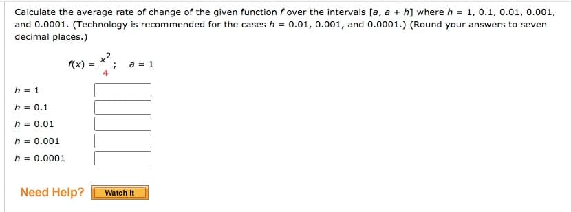 Calculate the average rate of change of the given function f over the intervals [a, a + h] where h = 1, 0.1, 0.01, 0.001,
and 0.0001. (Technology is recommended for the cases h = 0.01, 0.001, and 0.0001.) (Round your answers to seven
decimal places.)
f(x)
a = 1
4
h = 1
h = 0.1
h = 0.01
h = 0.001
h = 0.0001
Need Help?
Watch It
