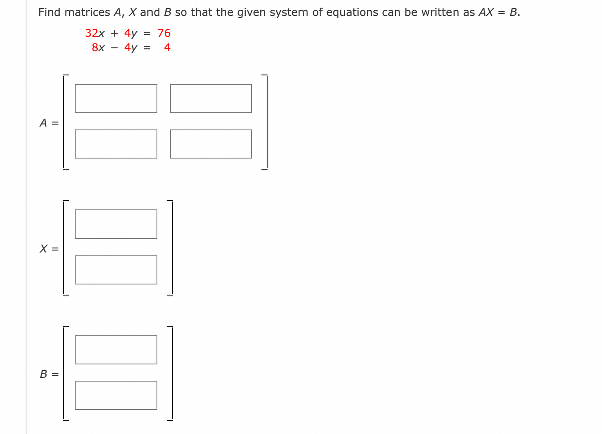 Find matrices A, X and B so that the given system of equations can be written as AX = B.
32x + 4y
= 76
8x
4y:
4
A =
=
В —
