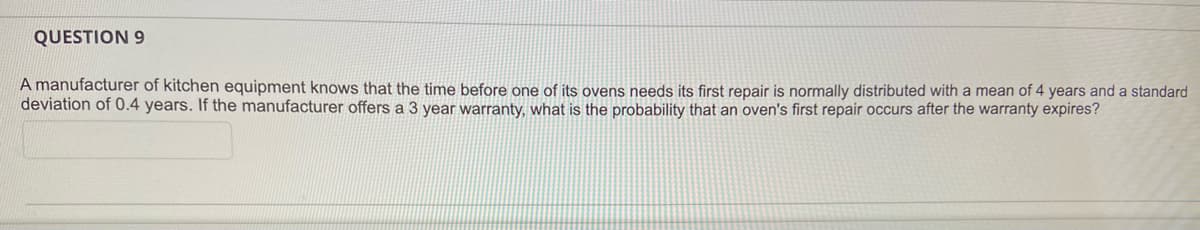 QUESTION 9
A manufacturer of kitchen equipment knows that the time before one of its ovens needs its first repair is normally distributed with a mean of 4 years and a standard
deviation of 0.4 years. If the manufacturer offers a 3 year warranty, what is the probability that an oven's first repair occurs after the warranty expires?
