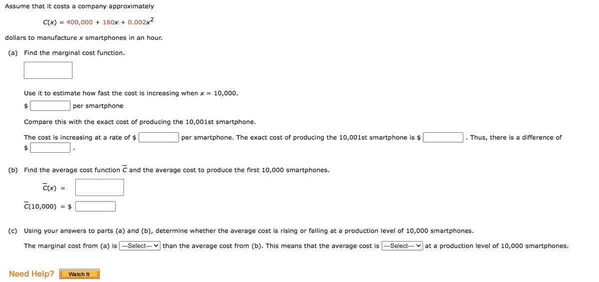 Assume that it costs a company approximately
C(x) = 400,000 + 160x + 0.002x2
dollars to manufacture x smartphones in an hour.
(a) Find the marginal cost function.
Use it to estimate how fast the cost is increasing when x = 10,000.
$
per smartphone
Compare this with the exact cost of producing the 10,001st smartphone.
The cost is increasing at a rate of $
per smartphone. The exact cost of producing the 10,001st smartphone is $
Thus, there is a difference of
$
(b) Find the average cost function C and the average cost to produce the first 10,000 smartphones.
C(x) =
C(10,000) = $
(c) Using your answers to parts (a) and (b), determine whether the average cost is rising or falling at a production level of 10,000 smartphones.
The marginal cost from (a) is --Select--- v than the average cost from (b). This means that the average cost is ---Select--- v at a production level of 10,000 smartphones.
Need Help?
Watch It
