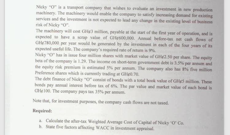 Nicky "O" is a transport company that wishes to evaluate an investment in new production
machinery. The machinery would enable the company to satisfy increasing demand for existing
services and the investment is not expected to lead any change in the existing level of business
risk of Nicky "O".
The machinery will cost GH¢3 million, payable at the start of the first year of operation, and is
expected to have a scrap value of GH¢600,000. Annual before-tax net cash flows of
GH¢780,000 per year would be generated by the investment in each of the four years of its
expected useful life. The company's required rate of return is 9%.
Nicky "O" has in issue four million shares with market value of GH¢2.50 per share. The cquity
beta of the company is 1.29. The income on short-term government debt is 3.5% per annum and
the equity risk premium is estimated 5% per annum. The company also has 8% five million
Preference shares which is currently trading at GH¢0.70.
The debt finance of Nicky "O" consist of bonds with a total book value of GH¢5 million. These
bonds pay annual interest before tax of 6%. The par value and market value of each bond is
GH¢100. The company pays tax 35% per annum.
Note that, for investment purposes, the company cash flows are not taxed.
Required:
a. Calculate the after-tax Weighted Average Cost of Capital of Nicky O' Co.
b. State five factors affecting WACC in investment appraisal.
