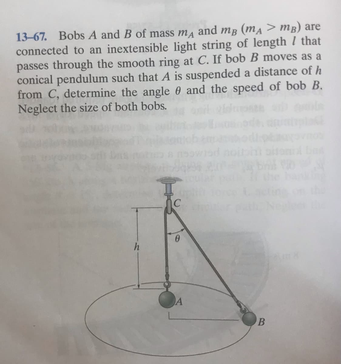 13-67. Bobs A and B of mass ma and mB (mA > mB) are
connected to an inextensible light string of length I that
passes through the smooth ring at C. If bob B moves as a
conical pendulum such that A is suspended a distance of h
from C, determine the angle 0 and the speed of bob B.
Neglect the size of both bobs.
IC
h
