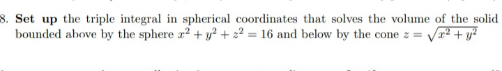 8. Set up the triple integral in spherical coordinates that solves the volume of the solid
bounded above by the sphere a2 + y? + 22 = 16 and below by the cone z =
Va² + y?
