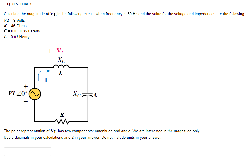 QUESTION 3
Calculate the magnitude of V₁ in the following circuit, when frequency is 50 Hz and the value for the voltage and impedances are the following:
V1 = 9 Volts
R = 46 Ohms
C = 0.000195 Farads
L = 0.03 Henrys
+
V1 20°
+ VL
XL
L
R
Xc
C
The polar representation of VI has two components: magnitude and angle. We are interested in the magnitude only.
Use 3 decimals in your calculations and 2 in your answer. Do not include units in your answer.