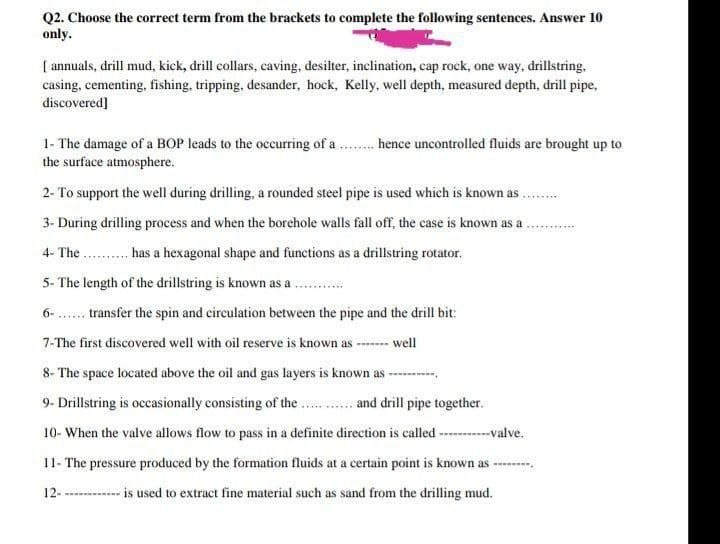 Q2. Choose the correct term from the brackets to complete the following sentences. Answer 10
only.
[ annuals, drill mud, kick, drill collars, caving, desilter, inclination, cap rock, one way, drillstring,
casing, cementing, fishing, tripping, desander, hock, Kelly, well depth, measured depth, drill pipe,
discovered]
1- The damage of a BOP leads to the occurring of a . hence uncontrolled fluids are brought up to
the surface atmosphere.
2- To support the well during drilling, a rounded steel pipe is used which is known as.
3- During drilling process and when the borehole walls fall off, the case is known as a
4- The . has a hexagonal shape and functions as a drillstring rotator.
5- The length of the drillstring is known as a
6- . transfer the spin and circulation between the pipe and the drill bit:
7-The first discovered well with oil reserve is known as - well
8- The space located above the oil and gas layers is known as
9- Drillstring is occasionally consisting of the. . and drill pipe together.
10- When the valve allows flow to pass in a definite direction is called --------valve.
11- The pressure produced by the formation fluids at a certain point is known as -
12--
- is used to extract fine material such as sand from the drilling mud.
