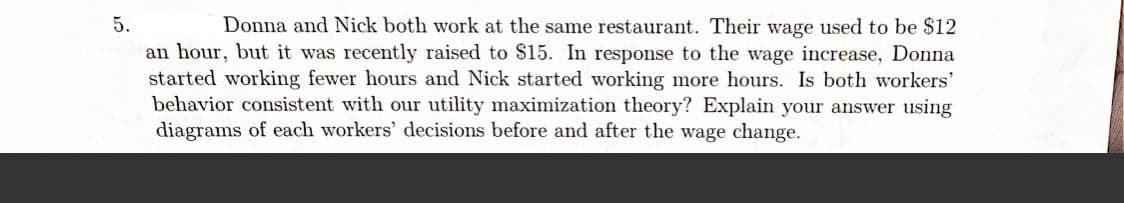 5.
Donna and Nick both work at the same restaurant. Their wage used to be $12
an hour, but it was recently raised to $15. In response to the wage increase, Donna
started working fewer hours and Nick started working more hours. Is both workers'
behavior consistent with our utility maximization theory? Explain your answer using
diagrams of each workers' decisions before and after the wage change.
