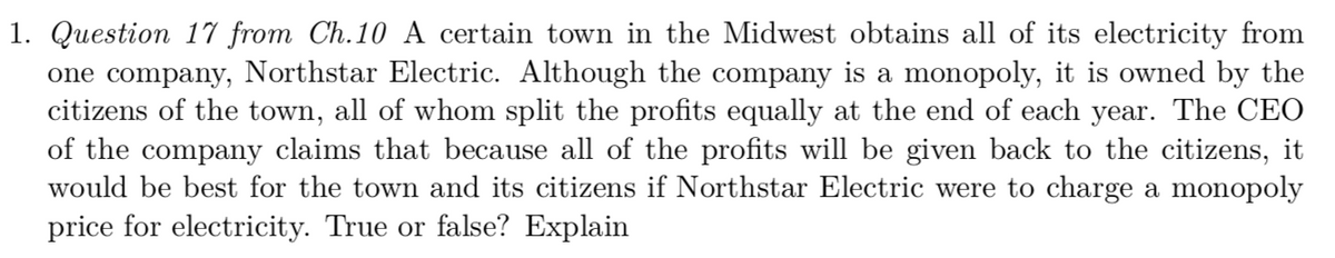 1. Question 17 from Ch.10 A certain town in the Midwest obtains all of its electricity from
one company, Northstar Electric. Although the company is a monopoly, it is owned by the
citizens of the town, all of whom split the profits equally at the end of each year. The CEO
of the company claims that because all of the profits will be given back to the citizens, it
would be best for the town and its citizens if Northstar Electric were to charge a monopoly
price for electricity. True or false? Explain
