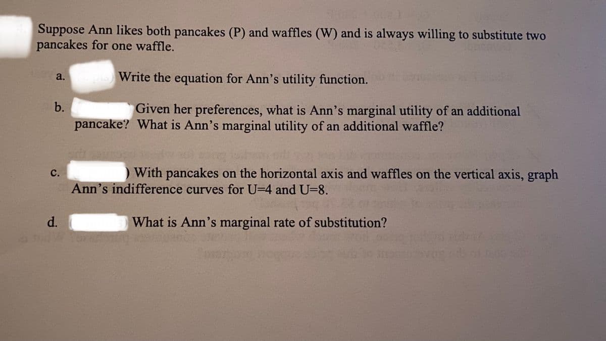 Suppose Ann likes both pancakes (P) and waffles (W) and is always willing to substitute two
pancakes for one waffle.
Write the equation for Ann's utility function.
a.
b.
Given her preferences, what is Ann's marginal utility of an additional
pancake? What is Ann's marginal utility of an additional waffle?
с.
With pancakes on the horizontal axis and waffles on the vertical axis, graph
Ann's indifference curves for U=4 and U=8.
d.
What is Ann's marginal rate of substitution?
