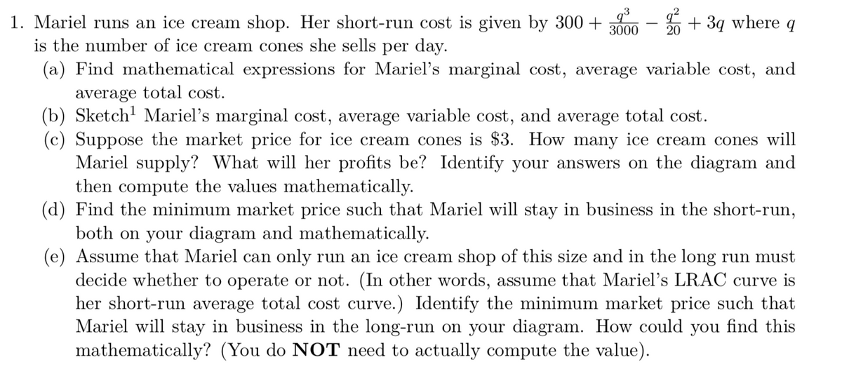 1. Mariel runs an ice cream shop. Her short-run cost is given by 300 +
is the number of ice cream cones she sells per day.
+ 3q where q
3000
(a) Find mathematical expressions for Mariel's marginal cost, average variable cost, and
average total cost.
(b) Sketch' Mariel's marginal cost, average variable cost, and average total cost.
(c) Suppose the market price for ice cream cones is $3. How many ice cream cones will
Mariel supply? What will her profits be? Identify your answers on the diagram and
then compute the values mathematically.
(d) Find the minimum market price such that Mariel will stay in business in the short-run,
both on your diagram and mathematically.
(e) Assume that Mariel can only run an ice cream shop of this size and in the long run must
decide whether to operate or not. (In other words, assume that Mariel's LRAC curve is
her short-run average total cost curve.) Identify the minimum market price such that
Mariel will stay in business in the long-run on your diagram. How could you find this
mathematically? (You do NOT need to actually compute the value).

