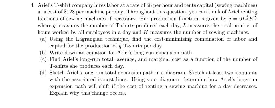 4. Ariel's T-shirt company hires labor at a rate of $8 per hour and rents capital (sewing machines)
at a cost of $128 per machine per day. Throughout this question, you can think of Ariel renting
fractions of sewing machines if necessary. Her production function is given by q = 6LK
where q measures the number of T-shirts produced each day, L measures the total number of
hours worked by all employees in a day and K measures the number of sewing machines.
(a) Using the Lagrangian technique, find the cost-minimizing combination of labor and
capital for the production of q T-shirts per day.
(b) Write down an equation for Ariel's long-run expansion path.
(c) Find Ariel's long-run total, average, and marginal cost as a function of the number of
T-shirts she produces each day.
(d) Sketch Ariel's long-run total expansion path in a diagram. Sketch at least two isoquants
with the associated isocost lines. Using your diagram, determine how Ariel's long-run
expansion path will shift if the cost of renting a sewing machine for a day decreases.
Explain why this change occurs.
