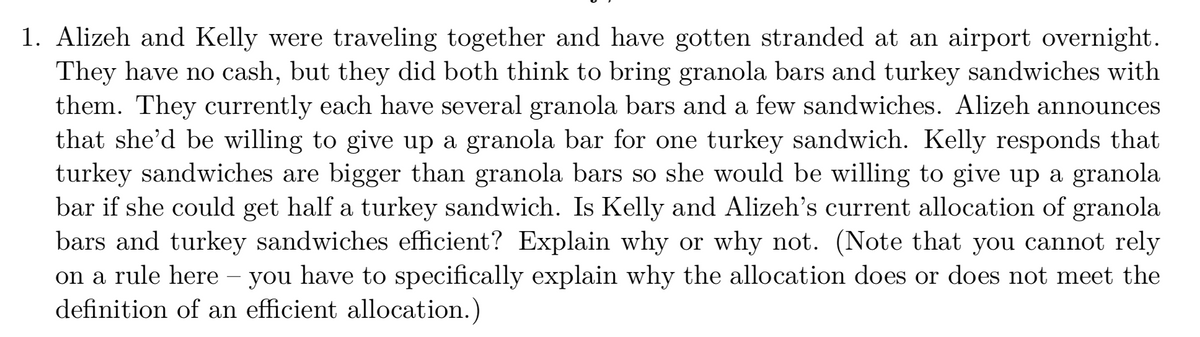 1. Alizeh and Kelly were traveling together and have gotten stranded at an airport overnight.
They have no cash, but they did both think to bring granola bars and turkey sandwiches with
them. They currently each have several granola bars and a few sandwiches. Alizeh announces
that she'd be willing to give up a granola bar for one turkey sandwich. Kelly responds that
turkey sandwiches are bigger than granola bars so she would be willing to give up a granola
bar if she could get half a turkey sandwich. Is Kelly and Alizeh's current allocation of granola
bars and turkey sandwiches efficient? Explain why or why not. (Note that you cannot rely
on a rule here – you have to specifically explain why the allocation does or does not meet the
definition of an efficient allocation.)
