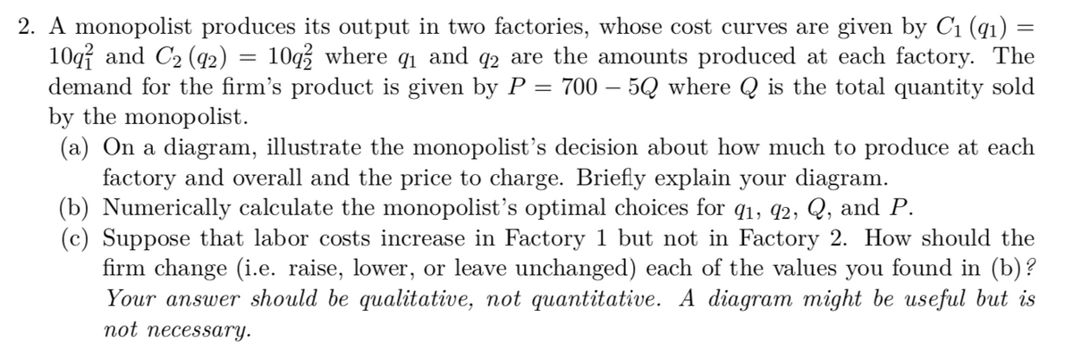 2. A monopolist produces its output in two factories, whose cost curves are given by C1 (q1) =
10q and C2 (q2)
demand for the firm's product is given by P = 700 – 5Q where Q is the total quantity sold
by the monopolist.
(a) On a diagram, illustrate the monopolist's decision about how much to produce at each
factory and overall and the price to charge. Briefly explain your diagram.
(b) Numerically calculate the monopolist's optimal choices for qı, q2, Q, and P.
(c) Suppose that labor costs increase in Factory 1 but not in Factory 2. How should the
firm change (i.e. raise, lower, or leave unchanged) each of the values you found in (b)?
Your answer should be qualitative, not quantitative.
10q3 where q1 and q2 are the amounts produced at each factory. The
diagram might be useful but is
not necessary.
