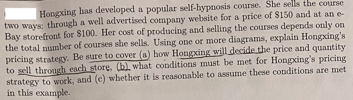 Hongxing has developed a popular self-hypnosis course. She sells the course
two ways: through a well advertised company website for a price of $150 and at an e-
Bay storefront for $100. Her cost of producing and selling the courses depends only on
the total number of courses she sells. Using one or more diagrams, explain Hongxing's
pricing strategy. Be sure to cover (a) how Hongxing will decide the price and quantity
to sell through each store, (b) what conditions must be met for Hongxing's pricing
strategy to work, and (c) whether it is reasonable to assume these conditions are met
in this example.
