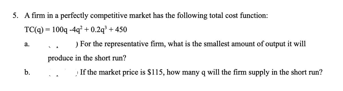 5. A firm in a perfectly competitive market has the following total cost function:
TC(q) = 100q -4q² + 0.2q³ + 450
For the representative firm, what is the smallest amount of output it will
а.
produce in the short run?
b.
If the market price is $115, how many q will the firm supply in the short run?
