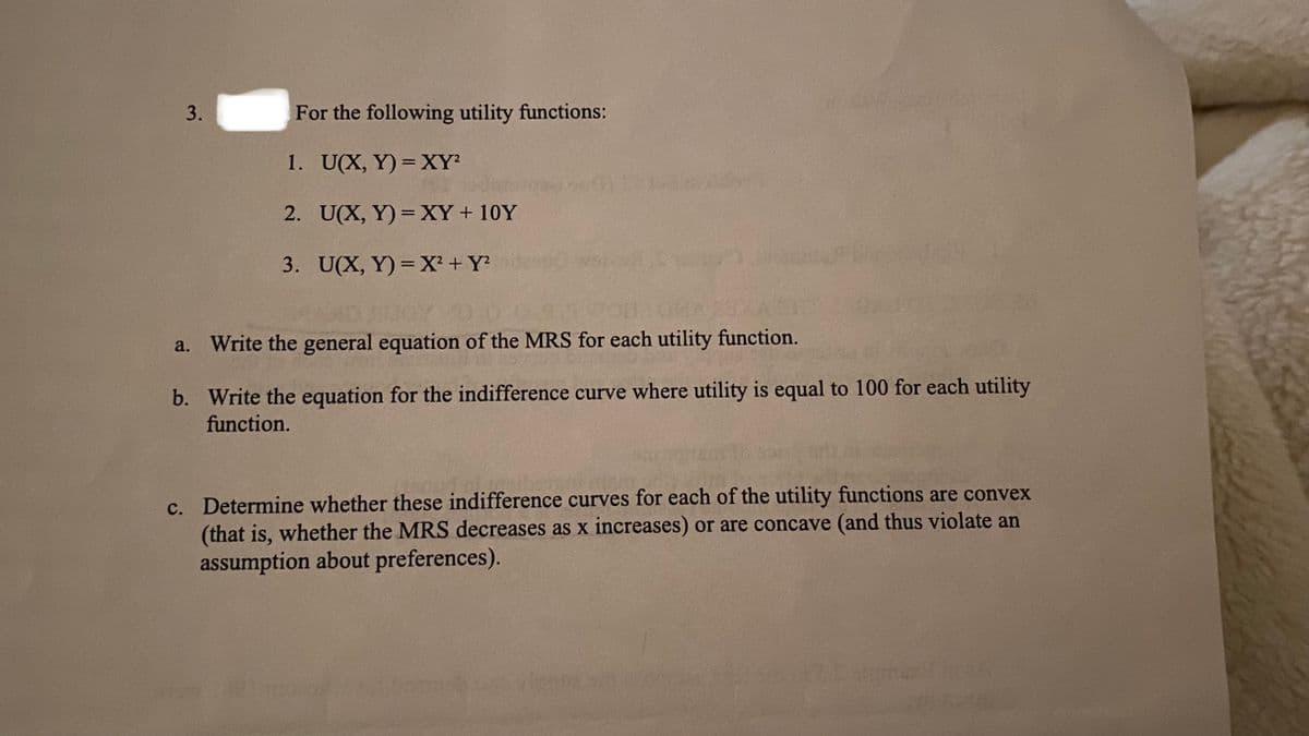 For the following utility functions:
1. U(X, Y) = XY?
2. U(X, Y) =XY+ 10Y
3. U(X, Y) = X² + Y si
a. Write the general equation of the MRS for each utility function.
b. Write the equation for the indifference curve where utility is equal to 100 for each utility
function.
c. Determine whether these indifference curves for each of the utility functions are convex
(that is, whether the MRS decreases as x increases) or are concave (and thus violate an
assumption about preferences).
3.
