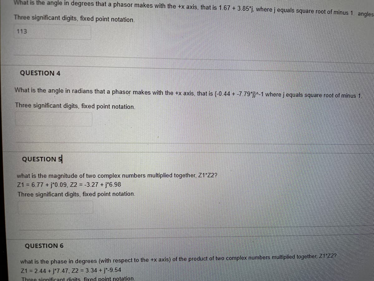 What is the angle in degrees that a phasor makes with the +x axis, that is 1.67 + 3.85*j, where j equals square root of minus 1. angles
Three significant digits, fixed point notation.
113
QUESTION 4
What is the angle in radians that a phasor makes with the +x axis, that is (-0.44 + -7.79*j}^-1 where j equals square root of minus 1.
Three significant digits, fixed point notation.
QUESTION S
what is the magnitude of two complex numbers multiplied together, Z1*Z2?
Z1 = 6.77 + j*0.09, 22 = -3.27 + j*6.98
Three significant digits, fixed point notation.
QUESTION 6
what is the phase in degrees (with respect to the +x axis) of the product of two complex numbers multiplied together, Z1*Z2?
Z1 = 2.44 + j*7.47. 22 = 3.34 + j*-9.54
Three significant digits fixed point notation.
