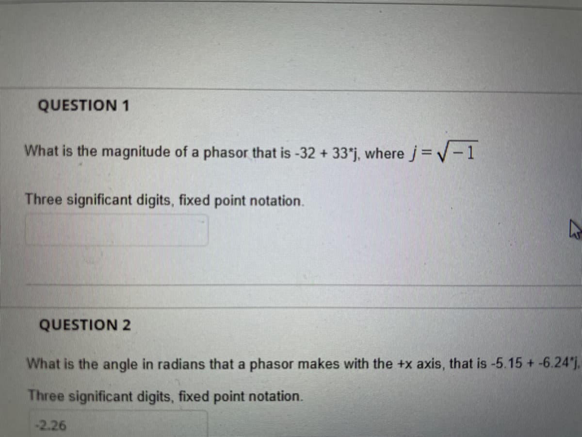 QUESTION 1
What is the magnitude of a phasor that is -32 + 33*j, where j= V-1
Three significant digits, fixed point notation.
QUESTION 2
What is the angle in radians that a phasor makes with the +x axis, that is -5.15 +-6.24,
Three significant digits, fixed point notation.
-2.26
