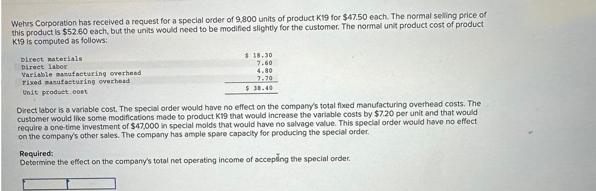 Wehrs Corporation has received a request for a special order of 9,800 units of product K19 for $47.50 each. The normal selling price of
this product is $52.60 each, but the units would need to be modified slightly for the customer. The normal unit product cost of product
K19 is computed as follows:
Direct materials
Direct labor
Variable manufacturing overhead
Fixed manufacturing overhead
Unit product.cost
$ 18.30
7.60
4.80
7.70
$ 38.40
Direct labor is a varlable cost. The special order would have no effect on the company's total fixed manufacturing overhead costs. The
customer would like some modifications made to product K19 that would increase the variable costs by $7.20 per unit and that would
require a one-time investment of $47,000 in special molds that would have no salvage value. This special order would have no effect
on the company's other sales. The company has ample spare capacity for producing the special order.
Required:
Determine the effect on the company's total net operating income of accepting the special order.