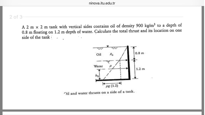 ninova.itu.edu.tr
2 of 3
A 2 mx 2 m tank with vertical sides contains oil of density 900 kg/m³ to a depth of
0.8 m floating on 1.2 m depth of water. Calculate the total thrust and its location on one
side of the tank
Oil
Water
ho
Po
Pg (1.2)
Oil and water thrusts on a side of a tank.
0.8 m
1.2 m