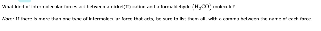 What kind of intermolecular forces act between a nickel(II) cation and a formaldehyde (H,CO) molecule?
Note: If there is more than one type of intermolecular force that acts, be sure to list them all, with a comma between the name of each force.
