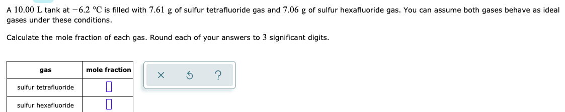 A 10.00 L tank at -6.2 °C is filled with 7.61 g of sulfur tetrafluoride gas and 7.06 g of sulfur hexafluoride gas. You can assume both gases behave as ideal
gases under these conditions.
Calculate the mole fraction of each gas. Round each of your answers to 3 significant digits.
