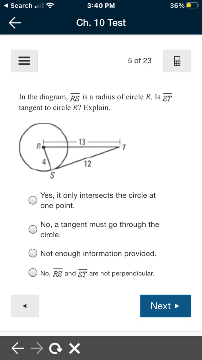 1 Search ll
3:40 PM
36%
Ch. 10 Test
5 of 23
In the diagram, RS is a radius of circle R. Is ST
tangent to circle R? Explain.
13
4
12
Yes, it only intersects the circle at
one point.
No, a tangent must go through the
circle.
Not enough information provided.
No, RS and ST are not perpendicular.
Next >

