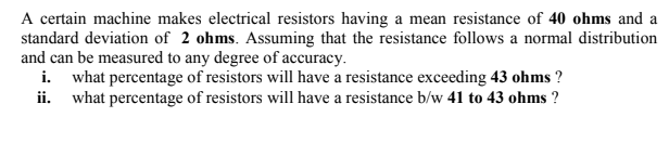 A certain machine makes electrical resistors having a mean resistance of 40 ohms and a
standard deviation of 2 ohms. Assuming that the resistance follows a normal distribution
and can be measured to any degree of accuracy.
i. what percentage of resistors will have a resistance exceeding 43 ohms ?
ii. what percentage of resistors will have a resistance b/w 41 to 43 ohms ?
