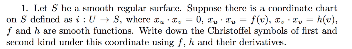 1. Let S be a smooth regular surface. Suppose there is a coordinate chart
on S defined as i : U → S, where xu · Xv
:0, xu · Xu
f (v), x, · Xy = h(v),
f and h are smooth functions. Write down the Christoffel symbols of first and
second kind under this coordinate using f, h and their derivatives.
