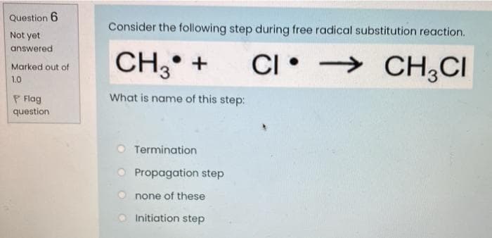 Question 6
Consider the following step during free radical substitution reaction.
Not yet
answered
CH3
CI •
• →
CH,CI
Marked out of
1.0
What is name of this step:
P Flag
question
Termination
Propagation step
none of these
Initiation step
