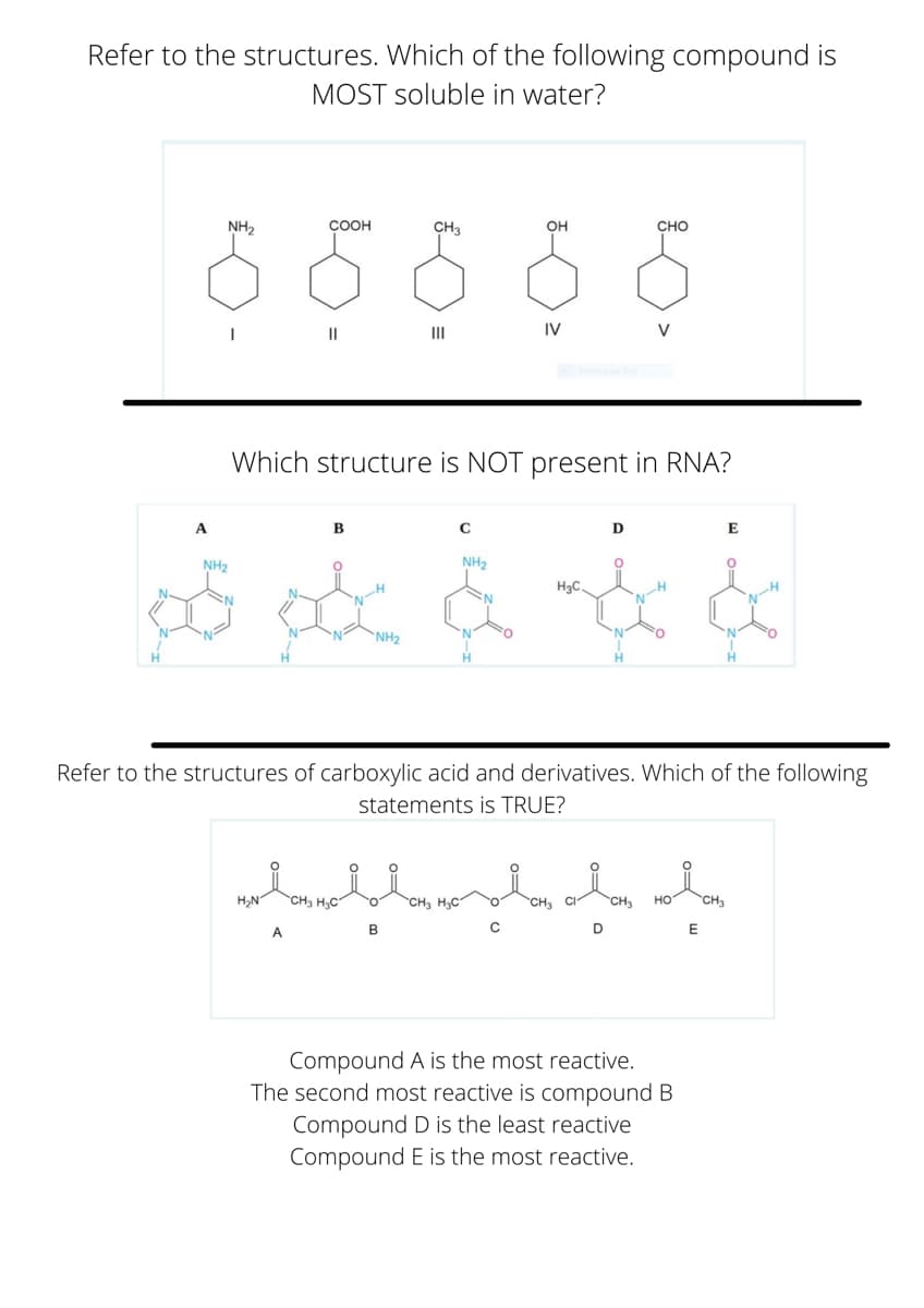 Refer to the structures. Which of the following compound is
MOST soluble in water?
NH2
COOH
CH3
OH
CHO
II
II
IV
V
Which structure is NOT present in RNA?
В
E
NH2
NH2
H3C.
'N-H
NH2
H.
Refer to the structures of carboxylic acid and derivatives. Which of the following
statements is TRUE?
H,N"
CH3 H,C"
CH H3C"
но
A.
B
C
Compound A is the most reactive.
The second most reactive is compound B
Compound D is the least reactive
Compound E is the most reactive.
