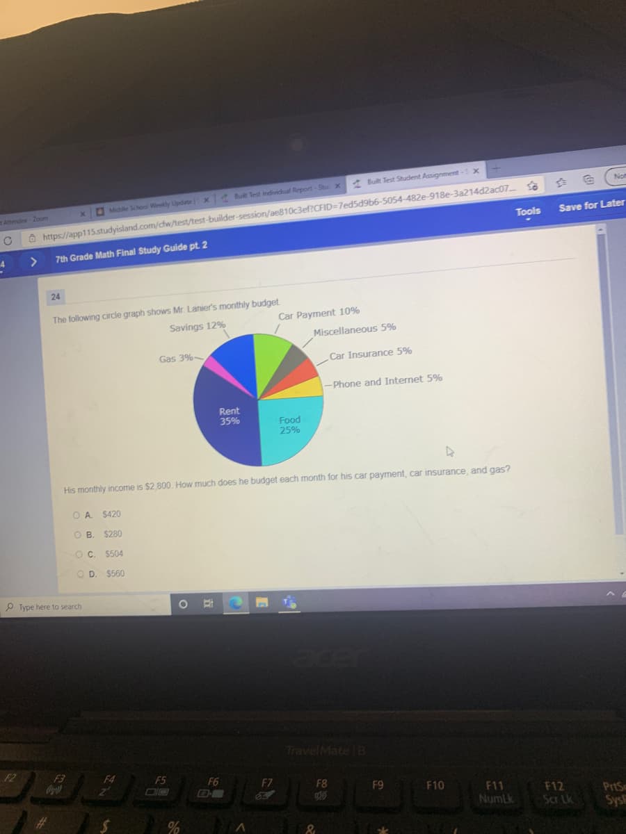 A Built Test Student Assignment-5 0
No
Ô https://app115.studyisland.com/cfw/test/test-builder-session/ae810c3ef?CFID=7ed5d9b6-5054-482e-918e-3a214d2ac07.
Tools
x Built Test individual Report-Stu X
Middle School Weekly Lipdate
Attendee-2Zoom
Save for Later
>
7th Grade Math Final Study Guide pt. 2
4
24
The following circle graph shows Mr. Lanier's monthly budget
Car Payment 10%
Savings 12%
Miscellaneous 5%
Gas 3%
Car Insurance 5%
-Phone and Internet 5%
Rent
35%
Food
25%
His monthly income is $2.800. How much does he budget each month for his car payment, car insurance, and gas?
OA.
$420
OB.
$280
O C. $504
O D. $560
P Type here to search
TravelMate B
F2
F3
Oopa)
F4
F5
F6
F7
DIO
F8
F9
F10
F11
NumLk
F12
Sar Lk
PrtSc
Sys
%23
