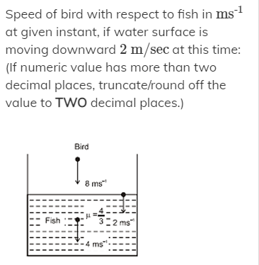 Speed of bird with respect to fish in ms1
at given instant, if water surface is
moving downward 2 m/sec at this time:
(If numeric value has more than two
decimal places, truncate/round off the
value to TWO decimal places.)
Bird
8 ms"
Fish
2 ms
ms

