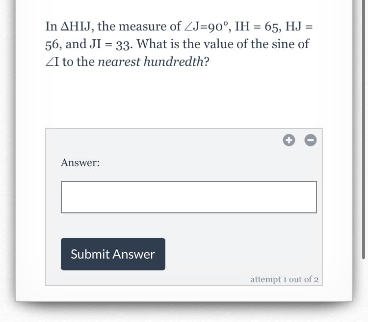 In AHIJ, the measure of ZJ=90°, IH = 65, HJ =
56, and JI = 33. What is the value of the sine of
ZI to the nearest hundredth?
Answer:
Submit Answer
attempt 1 out of 2
