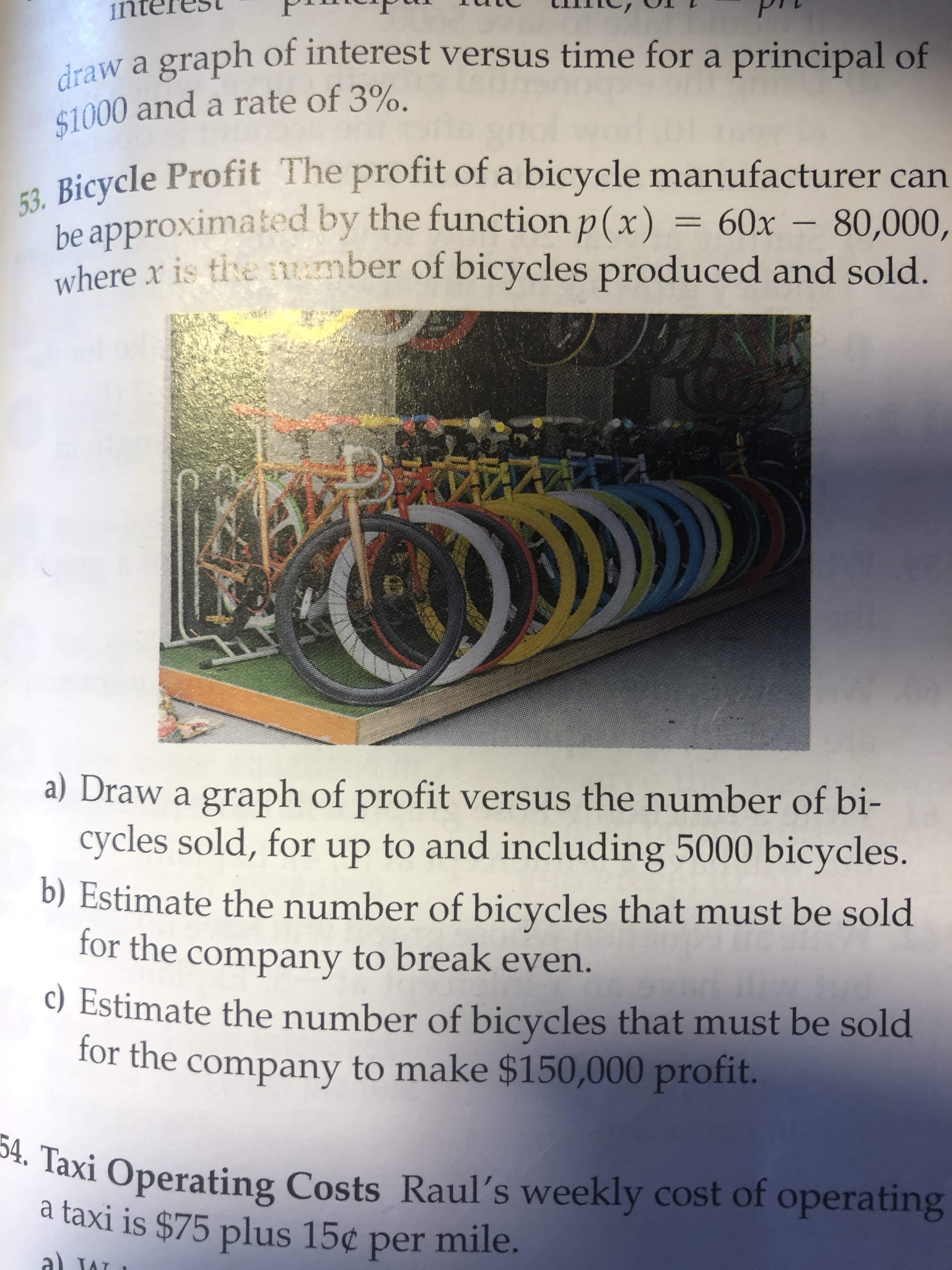 draw a graph of interest versus time for a principal of
$1000 and a rate of 3%.
53. Bicycle Profit The profit of a bicycle manufacturer can
be approximated by the function p(x)
where x is tie umber of bicycles produced and sold.
= 60x – 80,000,
%3D
a) Draw a graph of profit versus the number of bi-
cycles sold, for up to and including 5000 bicycles.
b) Estimate the number of bicycles that must be sold
for the company to break even.
C) Estimate the number of bicycles that must be sold
for the company to make $150,000 profit.
** Taxi Operating Costs Raul's weekly cost of operating
a taxi is $75 plus 15¢ per mile.
a) JA
