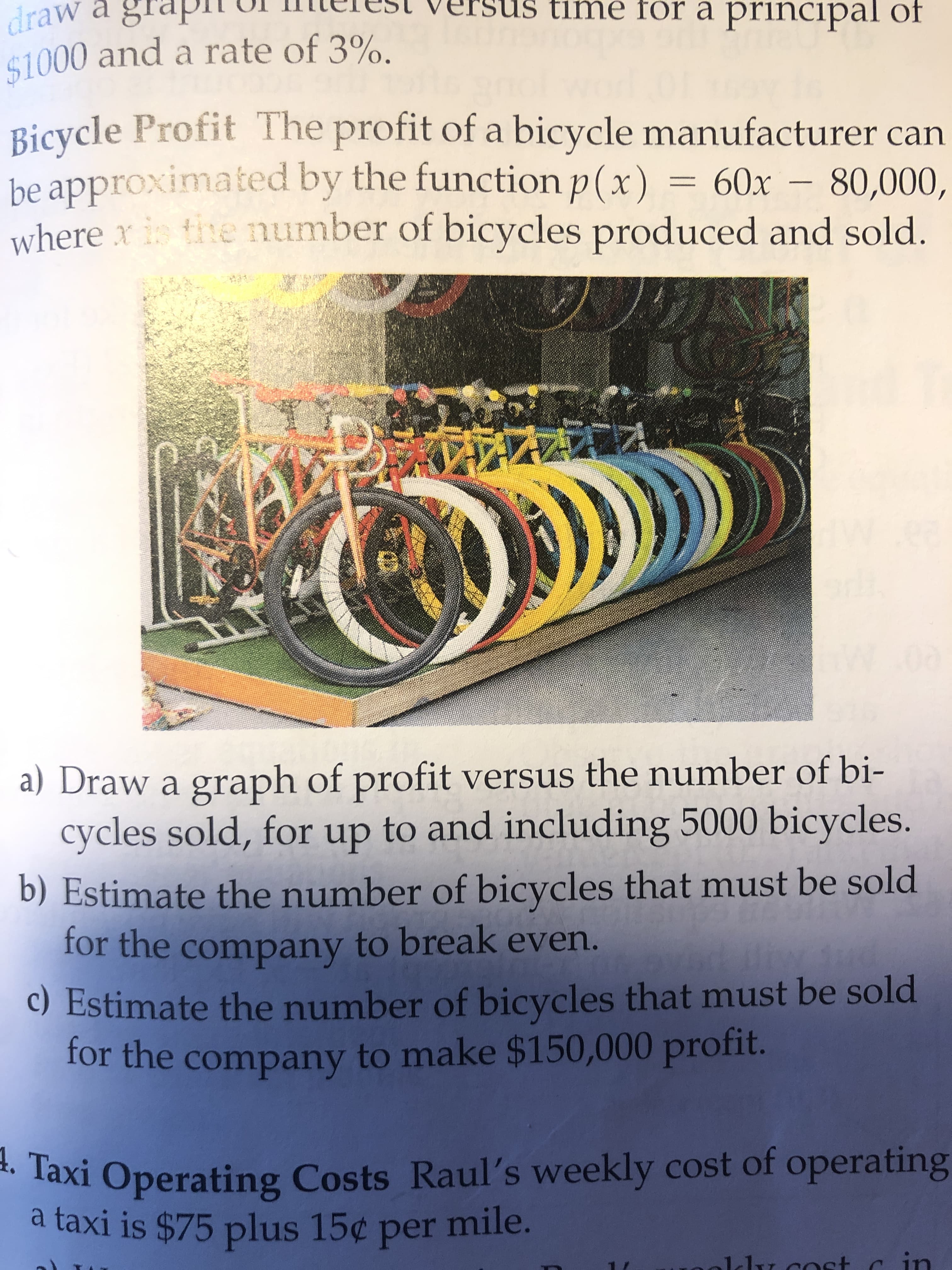 dra
aw a
timé fór a principal of
$1000 and a rate of 3%.
Bicycle Profit The profit of a bicycle manufacturer can
be approximated by the functionp(x) = 60x
where x is tihe number of bicycles produced and sold.
80,000,
%3D
a) Draw a graph of profit versus the number of bi-
cycles sold, for up to and including 5000 bicycles.
b) Estimate the number of bicycles that must be sold
for the company to break even.
c) Estimate the number of bicycles that must be sold
for the company to make $150,000 profit.
A. Taxi Operating Costs Raul's weekly cost of o
a taxi is $75 plus 15¢ per mile.
operating
ldu cost cin
