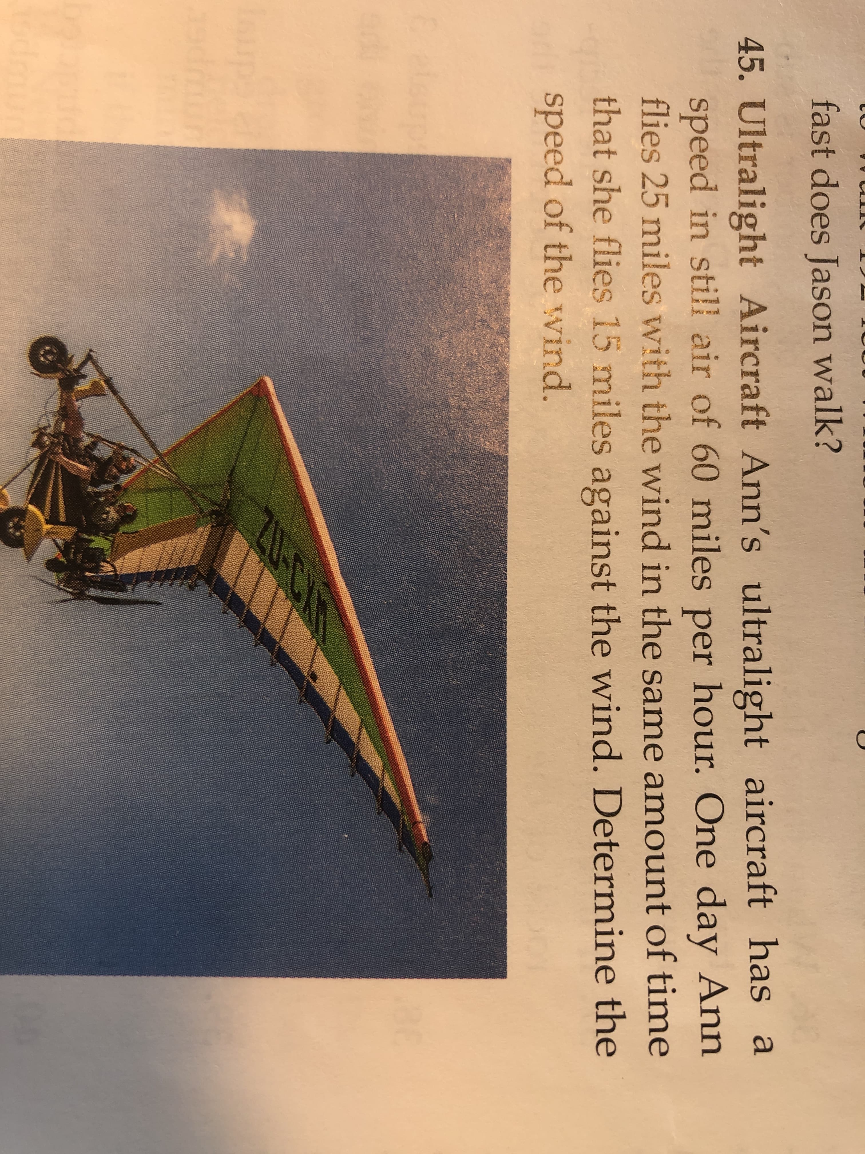 fast does Jason walk?
45. Ultralight Aircraft Ann's ultralight aircraft has a
speed in still air of 60 miles per hour. One day Ann
flies 25 miles with the wind in the same amount of time
that she flies 15 miles against the wind. Determine the
speed of the wvind.
Eelsupt
0-C
