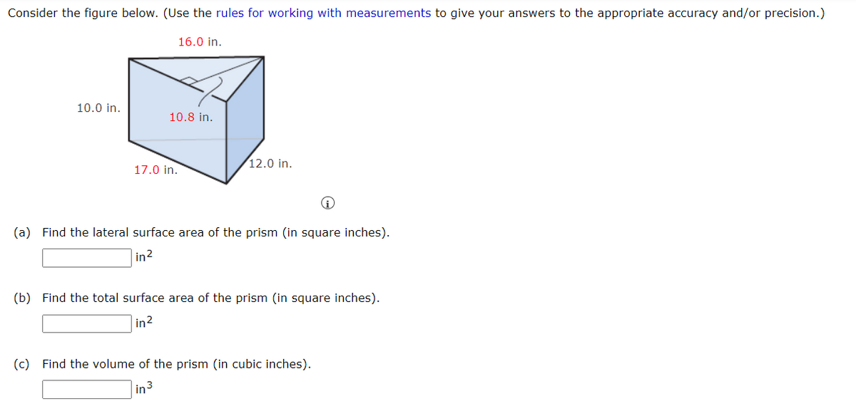 Consider the figure below. (Use the rules for working with measurements to give your answers to the appropriate accuracy and/or precision.)
16.0 in.
10.0 in.
10.8 in.
12.0 in.
17.0 in.
(a) Find the lateral surface area of the prism (in square inches).
|in?
(b) Find the total surface area of the prism (in square inches).
in2
(c) Find the volume of the prism (in cubic inches).
in3
