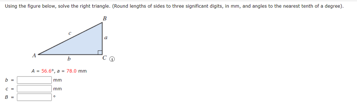 Using the figure below, solve the right triangle. (Round lengths of sides to three significant digits, in mm, and angles to the nearest tenth of a degree).
В
a
A
А 3 56.6°, а %3D 78.0 mm
mm
C =
mm
B =
