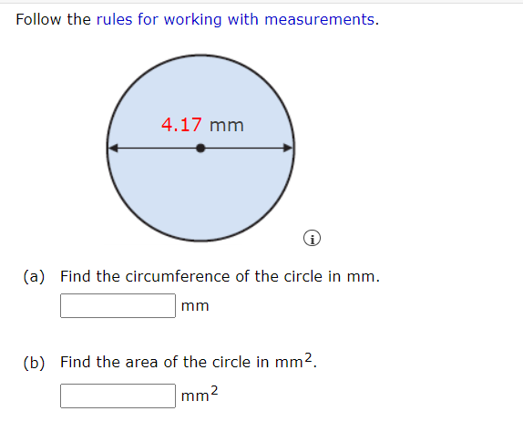 Follow the rules for working with measurements.
4.17 mm
(a) Find the circumference of the circle in mm.
mm
(b) Find the area of the circle in mm2.
mm2
