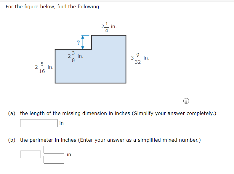 For the figure below, find the following.
- in.
4
?
9
3-
in.
32
- in.
5
2-
in.
16
(a) the length of the missing dimension in inches (Simplify your answer completely.)
in
(b) the perimeter in inches (Enter your answer as a simplified mixed number.)
in
2.
