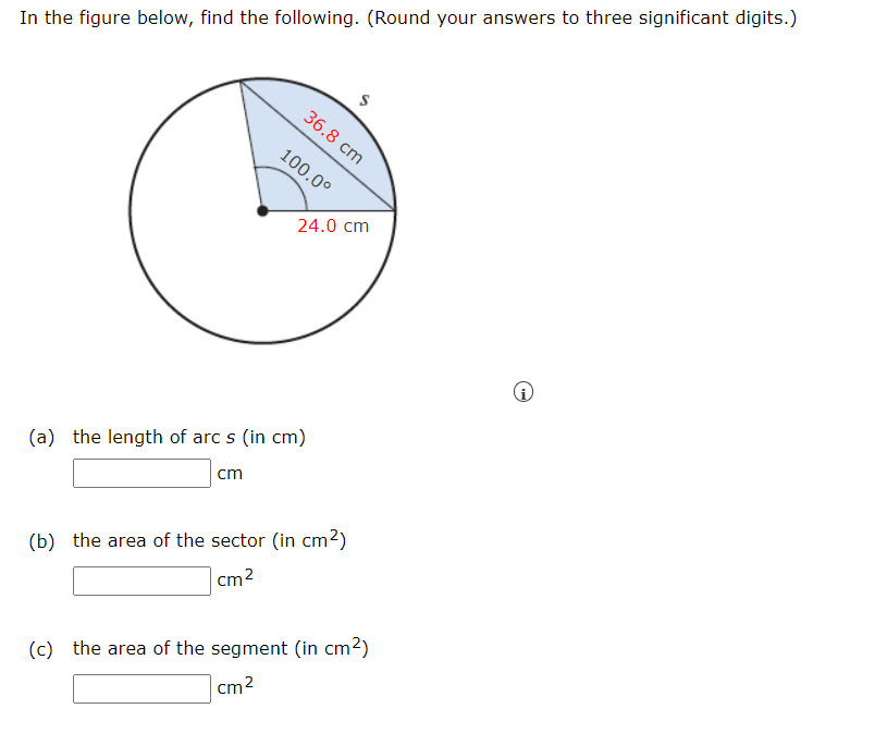 In the figure below, find the following. (Round your answers to three significant digits.)
36.8 cm
100.0°
24.0 cm
(a) the length of arc s (in cm)
cm
(b) the area of the sector (in cm2)
cm2
(c) the area of the segment (in cm2)
cm2
