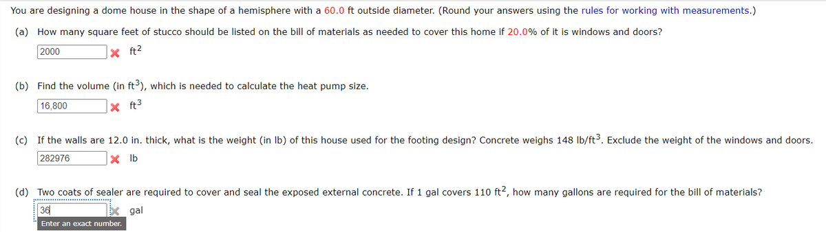 You are designing a dome house in the shape of a hemisphere with a 60.0 ft outside diameter. (Round your answers using the rules for working with measurements.)
(a) How many square feet of stucco should be listed on the bill of materials as needed to cover this home if 20.0% of it is windows and doors?
2000
X ft2
(b) Find the volume (in ft), which is needed to calculate the heat pump size.
16,800
x ft3
(c) If the walls are 12.0 in. thick, what is the weight (in Ib) of this house used for the footing design? Concrete weighs 148 Ib/ft³. Exclude the weight of the windows and doors.
282976
x Ib
(d) Two coats of sealer are required to cover and seal the exposed external concrete. If 1 gal covers 110 ft2, how many gallons are required for the bill of materials?
36
gal
Enter an exact number.
