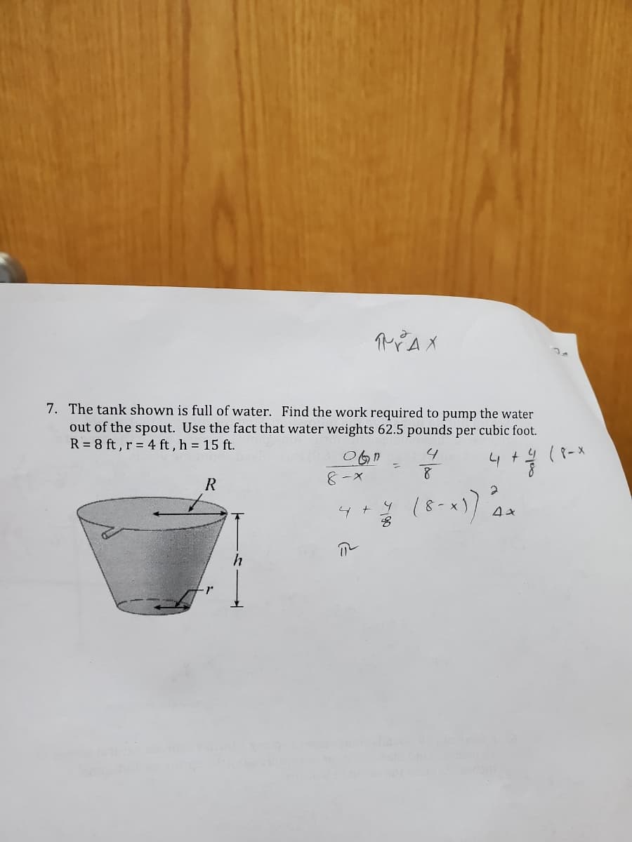 MAX
7. The tank shown is full of water. Find the work required to pump the water
out of the spout. Use the fact that water weights 62.5 pounds per cubic foot.
R = 8 ft , r = 4 ft , h = 15 ft.
4 +4 (8-x
8-X
R
4 + 9 /8-x
