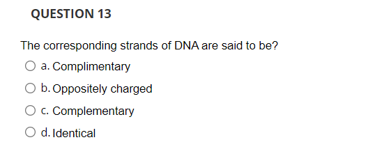 QUESTION 13
The corresponding strands of DNA are said to be?
a. Complimentary
b. Oppositely charged
O c. Complementary
O d. Identical