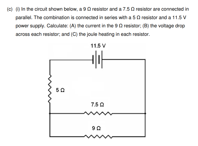(c) (i) In the circuit shown below, a 9 resistor and a 7.5 9 resistor are connected in
parallel. The combination is connected in series with a 5 2 resistor and a 11.5 V
power supply. Calculate: (A) the current in the 9 resistor; (B) the voltage drop
across each resistor; and (C) the joule heating in each resistor.
11.5 V
+lif
522
7.5 Ω
9Ω